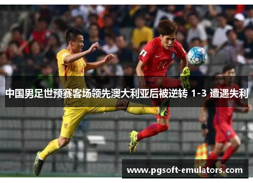 中国男足世预赛客场领先澳大利亚后被逆转 1-3 遭遇失利 中国男足世预赛客场领先澳大利亚后被逆转 1-3 遭遇失利