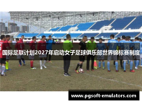 国际足联计划2027年启动女子足球俱乐部世界锦标赛制度