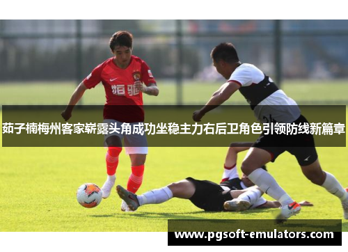 茹子楠梅州客家崭露头角成功坐稳主力右后卫角色引领防线新篇章 茹子楠梅州客家崭露头角成功坐稳主力右后卫角色引领防线新篇章
