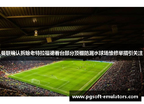 曼联确认拆除老特拉福德看台部分顶棚防漏水球场维修举措引关注