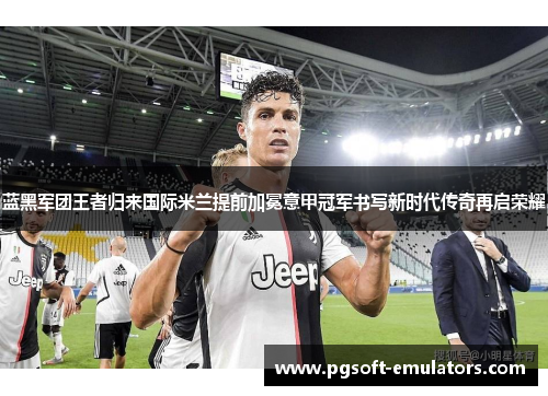 蓝黑军团王者归来国际米兰提前加冕意甲冠军书写新时代传奇再启荣耀