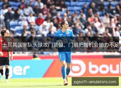 土耳其国家队头球攻门顶偏,门前把握机会能力不足